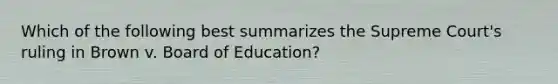 Which of the following best summarizes the Supreme Court's ruling in Brown v. Board of Education?