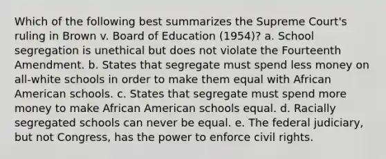 Which of the following best summarizes the Supreme Court's ruling in Brown v. Board of Education (1954)? a. School segregation is unethical but does not violate the Fourteenth Amendment. b. States that segregate must spend less money on all-white schools in order to make them equal with African American schools. c. States that segregate must spend more money to make African American schools equal. d. Racially segregated schools can never be equal. e. The federal judiciary, but not Congress, has the power to enforce civil rights.