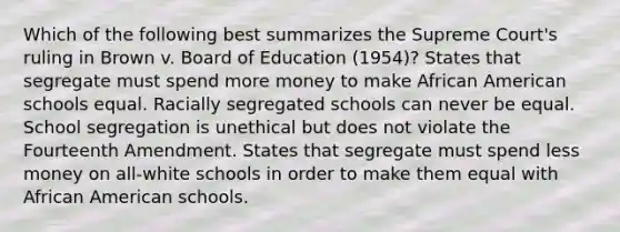 Which of the following best summarizes the Supreme Court's ruling in Brown v. Board of Education (1954)? States that segregate must spend more money to make African American schools equal. Racially segregated schools can never be equal. School segregation is unethical but does not violate the Fourteenth Amendment. States that segregate must spend less money on all-white schools in order to make them equal with African American schools.