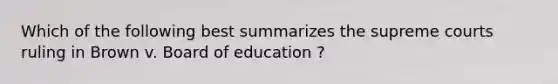 Which of the following best summarizes the supreme courts ruling in Brown v. Board of education ?