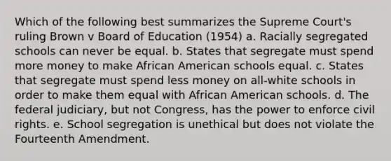 Which of the following best summarizes the Supreme Court's ruling Brown v Board of Education (1954) a. Racially segregated schools can never be equal. b. States that segregate must spend more money to make African American schools equal. c. States that segregate must spend less money on all-white schools in order to make them equal with African American schools. d. The federal judiciary, but not Congress, has the power to enforce civil rights. e. School segregation is unethical but does not violate the Fourteenth Amendment.