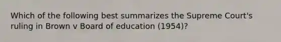 Which of the following best summarizes the Supreme Court's ruling in Brown v Board of education (1954)?