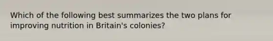 Which of the following best summarizes the two plans for improving nutrition in Britain's colonies?