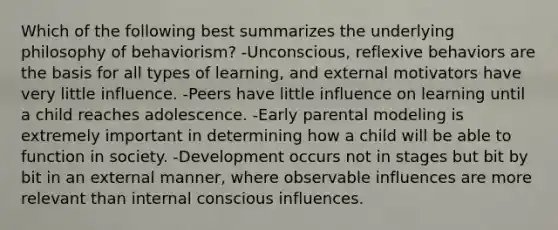 Which of the following best summarizes the underlying philosophy of behaviorism? -Unconscious, reflexive behaviors are the basis for all types of learning, and external motivators have very little influence. -Peers have little influence on learning until a child reaches adolescence. -Early parental modeling is extremely important in determining how a child will be able to function in society. -Development occurs not in stages but bit by bit in an external manner, where observable influences are more relevant than internal conscious influences.