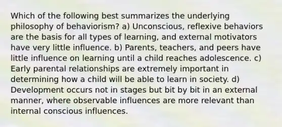 Which of the following best summarizes the underlying philosophy of behaviorism? a) Unconscious, reflexive behaviors are the basis for all types of learning, and external motivators have very little influence. b) Parents, teachers, and peers have little influence on learning until a child reaches adolescence. c) Early parental relationships are extremely important in determining how a child will be able to learn in society. d) Development occurs not in stages but bit by bit in an external manner, where observable influences are more relevant than internal conscious influences.