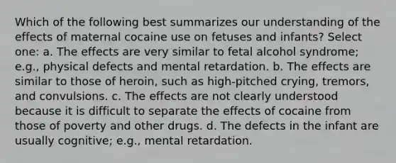 Which of the following best summarizes our understanding of the effects of maternal cocaine use on fetuses and infants? Select one: a. The effects are very similar to fetal alcohol syndrome; e.g., physical defects and mental retardation. b. The effects are similar to those of heroin, such as high-pitched crying, tremors, and convulsions. c. The effects are not clearly understood because it is difficult to separate the effects of cocaine from those of poverty and other drugs. d. The defects in the infant are usually cognitive; e.g., mental retardation.