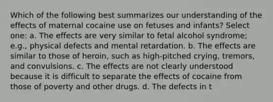 Which of the following best summarizes our understanding of the effects of maternal cocaine use on fetuses and infants? Select one: a. The effects are very similar to fetal alcohol syndrome; e.g., physical defects and mental retardation. b. The effects are similar to those of heroin, such as high-pitched crying, tremors, and convulsions. c. The effects are not clearly understood because it is difficult to separate the effects of cocaine from those of poverty and other drugs. d. The defects in t