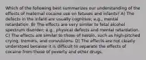 Which of the following best summarizes our understanding of the effects of maternal cocaine use on fetuses and infants? A) The defects in the infant are usually cognitive; e.g., mental retardation. B) The effects are very similar to fetal alcohol spectrum disorder; e.g., physical defects and mental retardation. C) The effects are similar to those of heroin, such as high-pitched crying, tremors, and convulsions. D) The effects are not clearly understood because it is difficult to separate the effects of cocaine from those of poverty and other drugs.