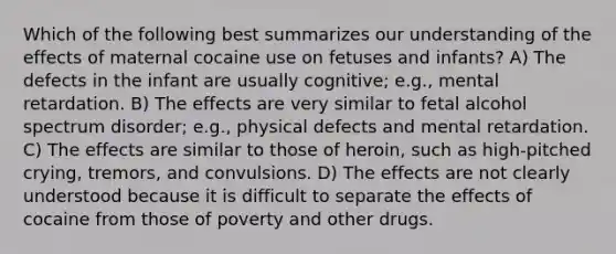 Which of the following best summarizes our understanding of the effects of maternal cocaine use on fetuses and infants? A) The defects in the infant are usually cognitive; e.g., mental retardation. B) The effects are very similar to fetal alcohol spectrum disorder; e.g., physical defects and mental retardation. C) The effects are similar to those of heroin, such as high-pitched crying, tremors, and convulsions. D) The effects are not clearly understood because it is difficult to separate the effects of cocaine from those of poverty and other drugs.