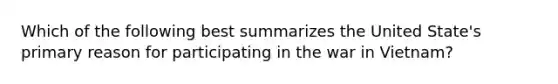 Which of the following best summarizes the United State's primary reason for participating in the war in Vietnam?