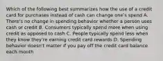 Which of the following best summarizes how the use of a credit card for purchases instead of cash can change oneʹs spend A. There's no change in spending behavior whether a person uses cash or credit B. Consumers typically spend more when using credit as opposed to cash C. People typically spend less when they know they're earning credit card rewards D. Spending behavior doesn't matter if you pay off the credit card balance each month