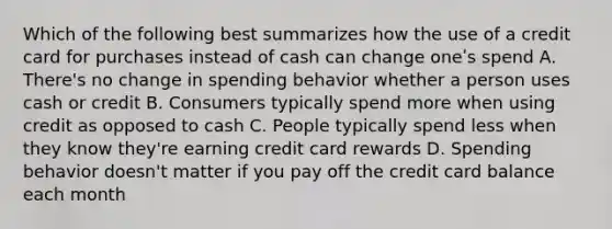 Which of the following best summarizes how the use of a credit card for purchases instead of cash can change oneʹs spend A. There's no change in spending behavior whether a person uses cash or credit B. Consumers typically spend more when using credit as opposed to cash C. People typically spend less when they know they're earning credit card rewards D. Spending behavior doesn't matter if you pay off the credit card balance each month