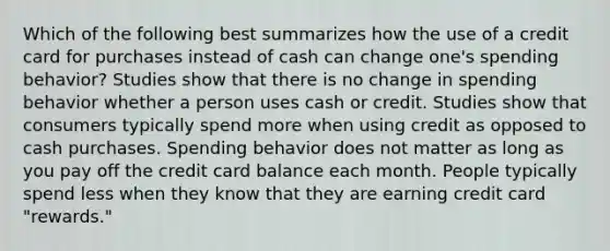 Which of the following best summarizes how the use of a credit card for purchases instead of cash can change one's spending behavior? Studies show that there is no change in spending behavior whether a person uses cash or credit. Studies show that consumers typically spend more when using credit as opposed to cash purchases. Spending behavior does not matter as long as you pay off the credit card balance each month. People typically spend less when they know that they are earning credit card "rewards."