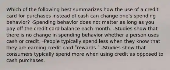 Which of the following best summarizes how the use of a credit card for purchases instead of cash can change one's spending behavior? -Spending behavior does not matter as long as you pay off the credit card balance each month. -Studies show that there is no change in spending behavior whether a person uses cash or credit. -People typically spend less when they know that they are earning credit card ʺrewards.ʺ -Studies show that consumers typically spend more when using credit as opposed to cash purchases.