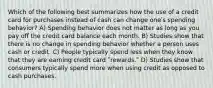 Which of the following best summarizes how the use of a credit card for purchases instead of cash can change oneʹs spending behavior? A) Spending behavior does not matter as long as you pay off the credit card balance each month. B) Studies show that there is no change in spending behavior whether a person uses cash or credit. C) People typically spend less when they know that they are earning credit card ʺrewards.ʺ D) Studies show that consumers typically spend more when using credit as opposed to cash purchases.