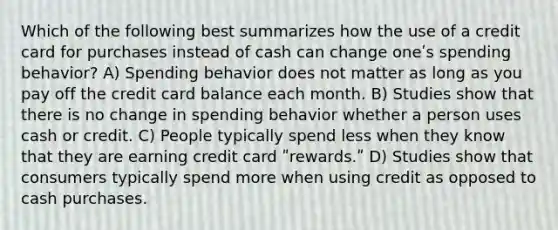 Which of the following best summarizes how the use of a credit card for purchases instead of cash can change oneʹs spending behavior? A) Spending behavior does not matter as long as you pay off the credit card balance each month. B) Studies show that there is no change in spending behavior whether a person uses cash or credit. C) People typically spend less when they know that they are earning credit card ʺrewards.ʺ D) Studies show that consumers typically spend more when using credit as opposed to cash purchases.