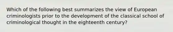 Which of the following best summarizes the view of European criminologists prior to the development of the classical school of criminological thought in the eighteenth century?