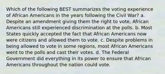 Which of the following BEST summarizes the voting experience of African Americans in the years following the Civil War? a. Despite an amendment giving them the right to vote, African Americans still experienced discrimination at the polls. b. Most States quickly accepted the fact that African Americans now were citizens and allowed them to vote. c. Despite problems in being allowed to vote in some regions, most African Americans went to the polls and cast their votes. d. The Federal Government did everything in its power to ensure that African Americans throughout the nation could vote.