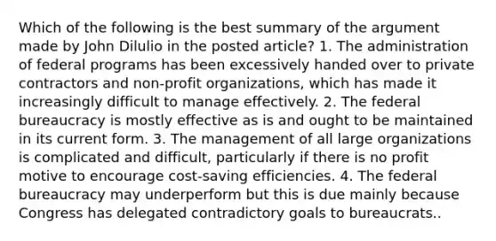 Which of the following is the best summary of the argument made by John Dilulio in the posted article? 1. The administration of federal programs has been excessively handed over to private contractors and non-profit organizations, which has made it increasingly difficult to manage effectively. 2. The federal bureaucracy is mostly effective as is and ought to be maintained in its current form. 3. The management of all large organizations is complicated and difficult, particularly if there is no profit motive to encourage cost-saving efficiencies. 4. The federal bureaucracy may underperform but this is due mainly because Congress has delegated contradictory goals to bureaucrats..