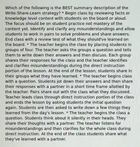 Which of the following is the BEST summary description of the Write-Share-Learn strategy? * Begin class by reviewing facts or knowledge level content with students on the board or aloud. The focus should be on student practice not mastery of the content yet. Identify and clarify any misunderstandings and allow students to work in pairs to solve problems and share answers. End class with a review test of what they should've learned on the board. * The teacher begins the class by placing students in groups of four. The teacher asks the groups a question and tells them to write down their answers and then discuss. Each group shares their responses for the class and the teacher identifies and clarifies misunderstandings during the direct instruction portion of the lesson. At the end of the lesson, students share in their groups what they have learned. * The teacher begins class with a question. Students jot down their answers and then share their responses with a partner in a short time frame allotted by the teacher. Pairs share out with the class what they discussed. Teacher leads class through direct instruction portion of the class and ends the lesson by asking students the initial question again. Students are then asked to write down a few things they learned from the day's lesson. * The teacher begins the class a question. Students think about it silently in their heads. They share their thoughts with a partner. The teacher listens for misunderstandings and then clarifies for the whole class during direct instruction. At the end of the class students share what they've learned with a partner.