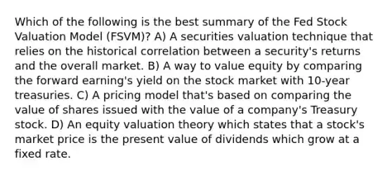 Which of the following is the best summary of the Fed Stock Valuation Model (FSVM)? A) A securities valuation technique that relies on the historical correlation between a security's returns and the overall market. B) A way to value equity by comparing the forward earning's yield on the stock market with 10-year treasuries. C) A pricing model that's based on comparing the value of shares issued with the value of a company's Treasury stock. D) An equity valuation theory which states that a stock's market price is the present value of dividends which grow at a fixed rate.