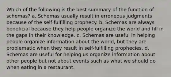 Which of the following is the best summary of the function of schemas? a. Schemas usually result in erroneous judgments because of the self-fulfilling prophecy. b. Schemas are always beneficial because they help people organize the world and fill in the gaps in their knowledge. c. Schemas are useful in helping people organize information about the world, but they are problematic when they result in self-fulfilling prophecies. d. Schemas are useful for helping us organize information about other people but not about events such as what we should do when eating in a restaurant.