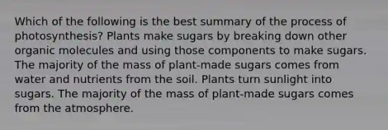 Which of the following is the best summary of the <a href='https://www.questionai.com/knowledge/kZdL6DGYI4-process-of-photosynthesis' class='anchor-knowledge'>process of photosynthesis</a>? Plants make sugars by breaking down other <a href='https://www.questionai.com/knowledge/kjUwUacPFG-organic-molecules' class='anchor-knowledge'>organic molecules</a> and using those components to make sugars. The majority of the mass of plant-made sugars comes from water and nutrients from the soil. Plants turn sunlight into sugars. The majority of the mass of plant-made sugars comes from the atmosphere.