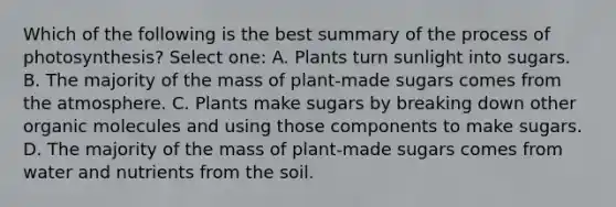 Which of the following is the best summary of the process of photosynthesis? Select one: A. Plants turn sunlight into sugars. B. The majority of the mass of plant-made sugars comes from the atmosphere. C. Plants make sugars by breaking down other organic molecules and using those components to make sugars. D. The majority of the mass of plant-made sugars comes from water and nutrients from the soil.