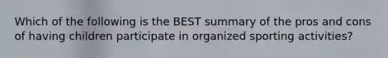 Which of the following is the BEST summary of the pros and cons of having children participate in organized sporting activities?