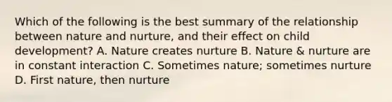 Which of the following is the best summary of the relationship between nature and nurture, and their effect on child development? A. Nature creates nurture B. Nature & nurture are in constant interaction C. Sometimes nature; sometimes nurture D. First nature, then nurture