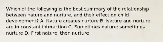 Which of the following is the best summary of the relationship between nature and nurture, and their effect on child development? A. Nature creates nurture B. Nature and nurture are in constant interaction C. Sometimes nature; sometimes nurture D. First nature, then nurture