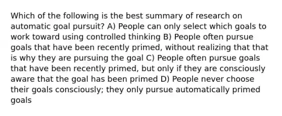 Which of the following is the best summary of research on automatic goal pursuit? A) People can only select which goals to work toward using controlled thinking B) People often pursue goals that have been recently primed, without realizing that that is why they are pursuing the goal C) People often pursue goals that have been recently primed, but only if they are consciously aware that the goal has been primed D) People never choose their goals consciously; they only pursue automatically primed goals