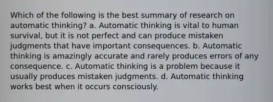 Which of the following is the best summary of research on automatic thinking? a. Automatic thinking is vital to human survival, but it is not perfect and can produce mistaken judgments that have important consequences. b. Automatic thinking is amazingly accurate and rarely produces errors of any consequence. c. Automatic thinking is a problem because it usually produces mistaken judgments. d. Automatic thinking works best when it occurs consciously.