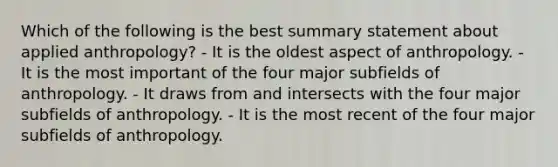 Which of the following is the best summary statement about applied anthropology? - It is the oldest aspect of anthropology. - It is the most important of the four major subfields of anthropology. - It draws from and intersects with the four major subfields of anthropology. - It is the most recent of the four major subfields of anthropology.