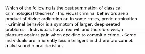 Which of the following is the best summation of classical criminological theories? - Individual criminal behaviors are a product of divine ordination or, in some cases, predetermination. - Criminal behavior is a symptom of larger, deep-seated problems. - Individuals have free will and therefore weigh pleasure against pain when deciding to commit a crime. - Some individuals are inherently less intelligent and therefore cannot make sound moral decisions.