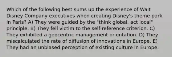 Which of the following best sums up the experience of Walt Disney Company executives when creating Disney's theme park in Paris? A) They were guided by the "think global, act local" principle. B) They fell victim to the self-reference criterion. C) They exhibited a geocentric management orientation. D) They miscalculated the rate of diffusion of innovations in Europe. E) They had an unbiased perception of existing culture in Europe.