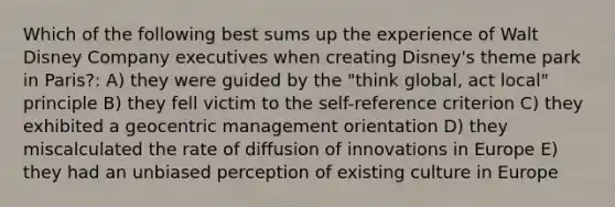 Which of the following best sums up the experience of Walt Disney Company executives when creating Disney's theme park in Paris?: A) they were guided by the "think global, act local" principle B) they fell victim to the self-reference criterion C) they exhibited a geocentric management orientation D) they miscalculated the rate of diffusion of innovations in Europe E) they had an unbiased perception of existing culture in Europe