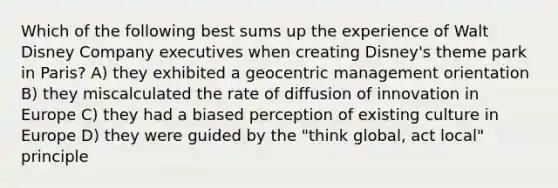 Which of the following best sums up the experience of Walt Disney Company executives when creating Disney's theme park in Paris? A) they exhibited a geocentric management orientation B) they miscalculated the rate of diffusion of innovation in Europe C) they had a biased perception of existing culture in Europe D) they were guided by the "think global, act local" principle