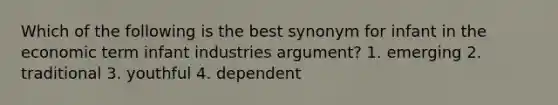 Which of the following is the best synonym for infant in the economic term infant industries argument? 1. emerging 2. traditional 3. youthful 4. dependent