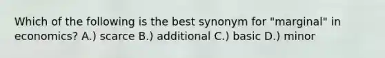 Which of the following is the best synonym for "marginal" in economics? A.) scarce B.) additional C.) basic D.) minor