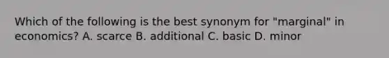 Which of the following is the best synonym for "marginal" in economics? A. scarce B. additional C. basic D. minor