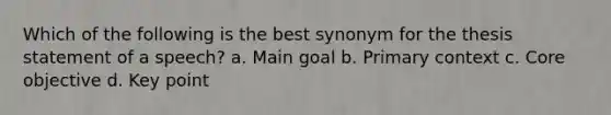 Which of the following is the best synonym for the thesis statement of a speech? a. Main goal b. Primary context c. Core objective d. Key point