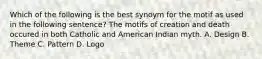 Which of the following is the best synoym for the motif as used in the following sentence? The motifs of creation and death occured in both Catholic and American Indian myth. A. Design B. Theme C. Pattern D. Logo