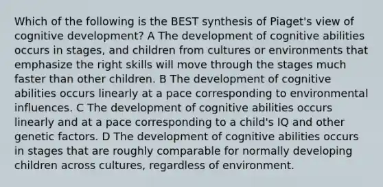 Which of the following is the BEST synthesis of Piaget's view of cognitive development? A The development of cognitive abilities occurs in stages, and children from cultures or environments that emphasize the right skills will move through the stages much faster than other children. B The development of cognitive abilities occurs linearly at a pace corresponding to environmental influences. C The development of cognitive abilities occurs linearly and at a pace corresponding to a child's IQ and other genetic factors. D The development of cognitive abilities occurs in stages that are roughly comparable for normally developing children across cultures, regardless of environment.