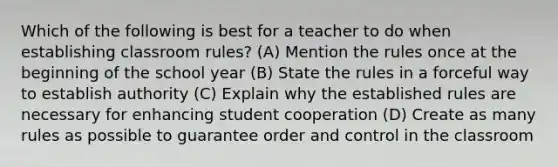 Which of the following is best for a teacher to do when establishing classroom rules? (A) Mention the rules once at the beginning of the school year (B) State the rules in a forceful way to establish authority (C) Explain why the established rules are necessary for enhancing student cooperation (D) Create as many rules as possible to guarantee order and control in the classroom