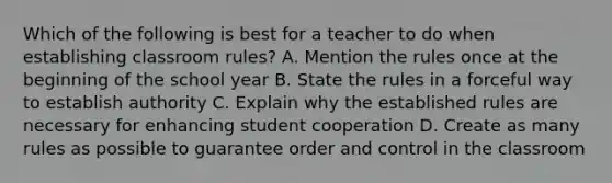 Which of the following is best for a teacher to do when establishing classroom rules? A. Mention the rules once at the beginning of the school year B. State the rules in a forceful way to establish authority C. Explain why the established rules are necessary for enhancing student cooperation D. Create as many rules as possible to guarantee order and control in the classroom