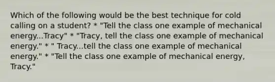 Which of the following would be the best technique for cold calling on a student? * "Tell the class one example of mechanical energy...Tracy" * "Tracy, tell the class one example of mechanical energy." * " Tracy...tell the class one example of mechanical energy." * "Tell the class one example of mechanical energy, Tracy."