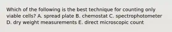 Which of the following is the best technique for counting only viable cells? A. spread plate B. chemostat C. spectrophotometer D. dry weight measurements E. direct microscopic count