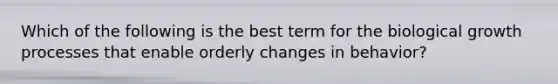 Which of the following is the best term for the biological growth processes that enable orderly changes in behavior?