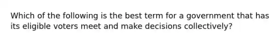 Which of the following is the best term for a government that has its eligible voters meet and make decisions collectively?